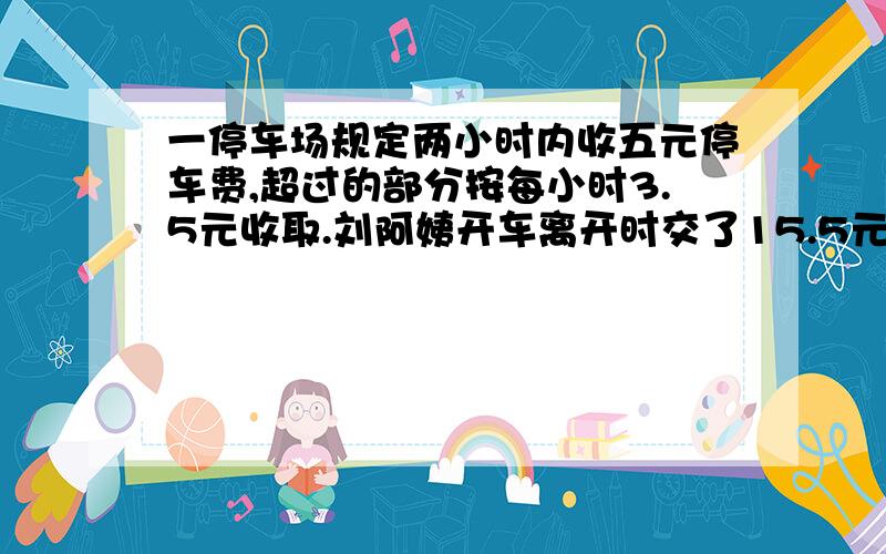 一停车场规定两小时内收五元停车费,超过的部分按每小时3.5元收取.刘阿姨开车离开时交了15.5元的停车费,他在这个停车场停车多长时间?