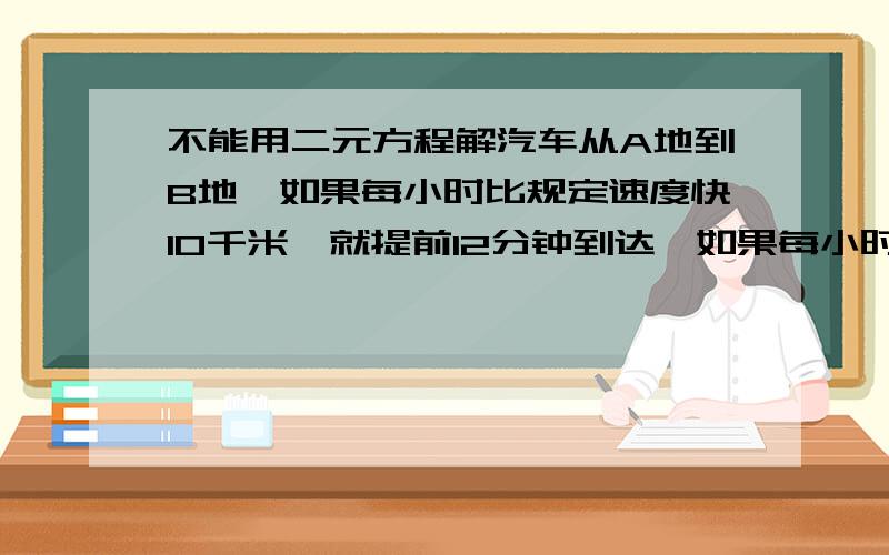 不能用二元方程解汽车从A地到B地,如果每小时比规定速度快10千米,就提前12分钟到达,如果每小时比规定速度慢4千米,就要迟6分钟到达,求A、B两地距离