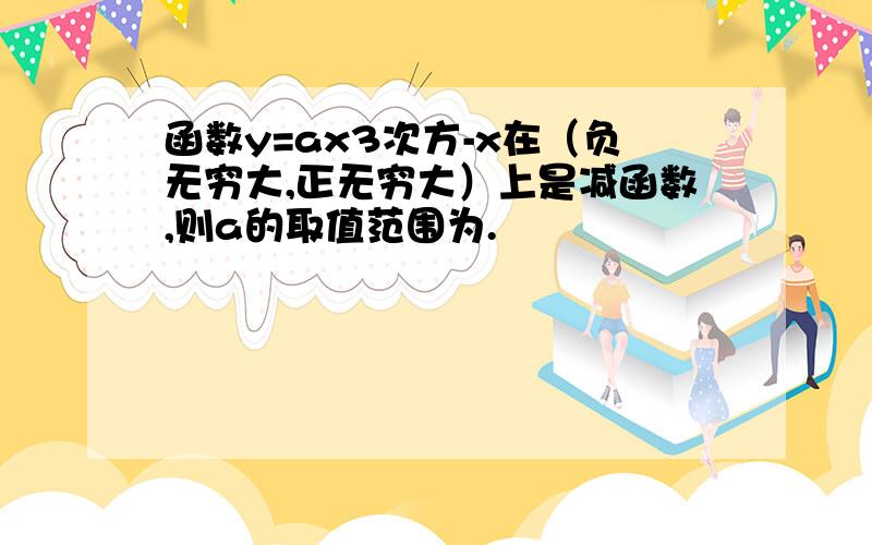 函数y=ax3次方-x在（负无穷大,正无穷大）上是减函数,则a的取值范围为.