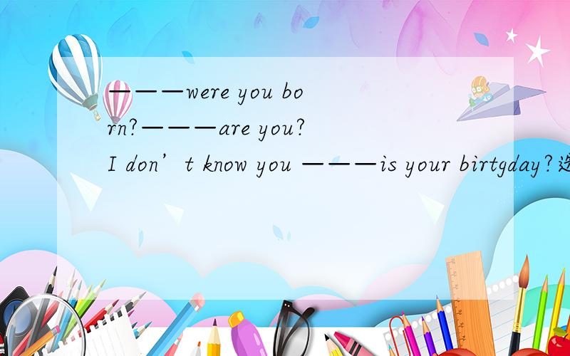 ———were you born?———are you?I don’t know you ———is your birtgday?选词填空 1、when 2、what 3、who 4、where