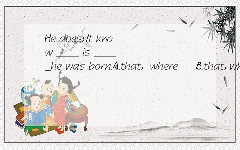 He doesn't know ____ is _____he was born.A.that, where     B.that,whatC.where,that      D.what, where选哪个,为什么?若能从语法角度解释清楚,追加悬赏20分,绝不失言!