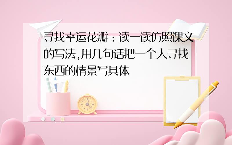 寻找幸运花瓣：读一读仿照课文的写法,用几句话把一个人寻找东西的情景写具体