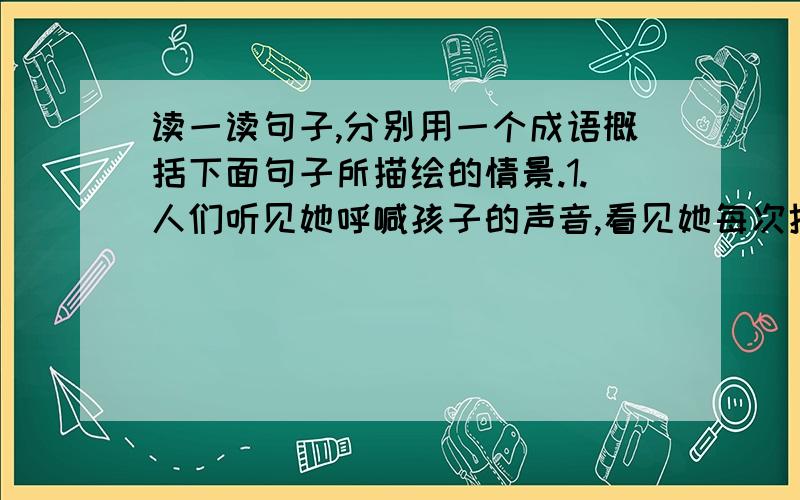 读一读句子,分别用一个成语概括下面句子所描绘的情景.1.人们听见她呼喊孩子的声音,看见她每次抬起头侧耳听上整整一分钟,然后一边呻吟着一边软弱无力地倒下头去的情景.( )2.这时,人们丁