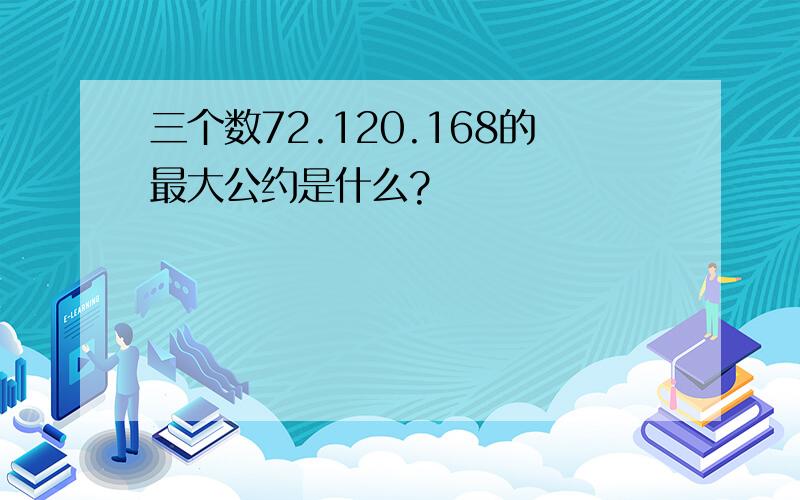 三个数72.120.168的最大公约是什么?