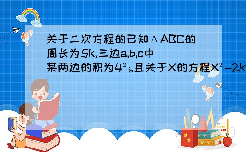 关于二次方程的已知ΔABC的周长为5K,三边a,b,c中某两边的积为4²;,且关于X的方程X²-2KX+a²=0有两个相等的实数根,求ΔABC的最短边上的高与这一边之比.