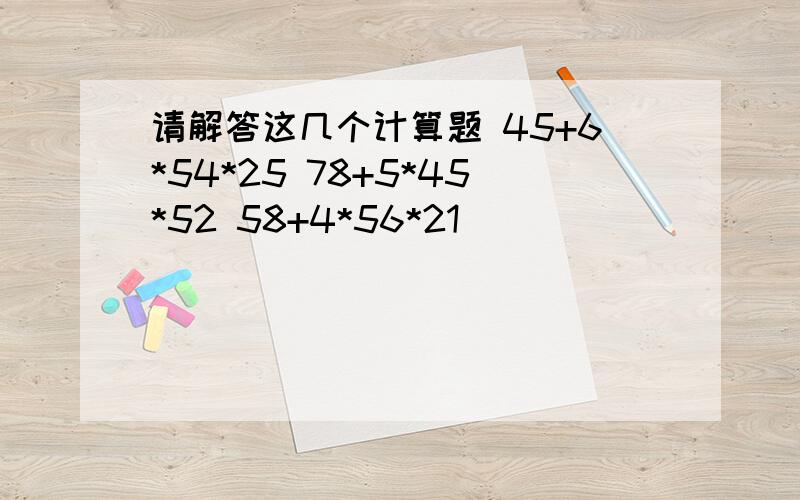 请解答这几个计算题 45+6*54*25 78+5*45*52 58+4*56*21