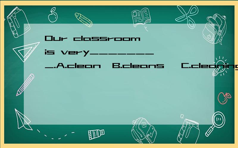 Our classroom is very________.A.clean  B.cleans   C.cleaning  D.to clean.