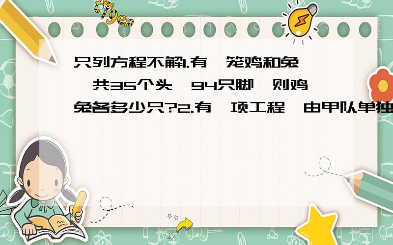 只列方程不解1.有一笼鸡和兔,共35个头,94只脚,则鸡兔各多少只?2.有一项工程,由甲队单独做需10天完成,乙队单独做15天完成.如果两队从两端同时做2天,然后由乙队单独做,还需多少天完成?