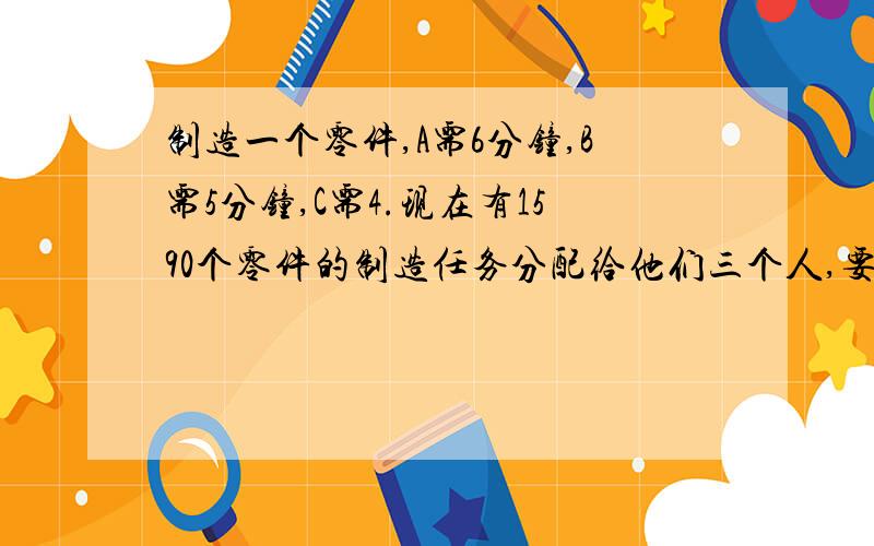 制造一个零件,A需6分钟,B需5分钟,C需4.现在有1590个零件的制造任务分配给他们三个人,要求在相同时间内完成,每人应分配多少个零件?