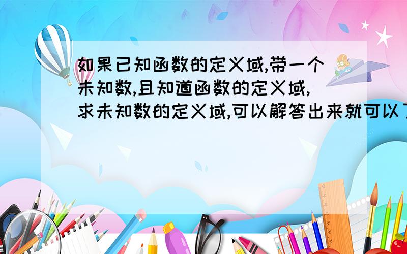 如果已知函数的定义域,带一个未知数,且知道函数的定义域,求未知数的定义域,可以解答出来就可以了》?mei banfa 时间有限！你照者这样找给题来解答哈！写了