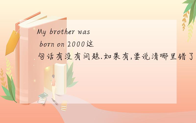 My brother was born on 2000这句话有没有问题.如果有,要说清哪里错了,为什么错.请速速给我答复,