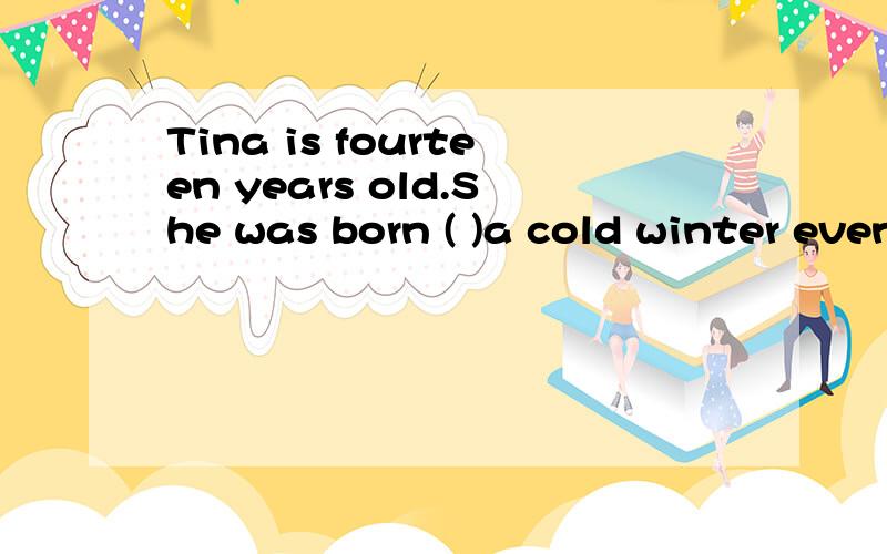 Tina is fourteen years old.She was born ( )a cold winter evening.(选择填空：A：inB：onC：at)