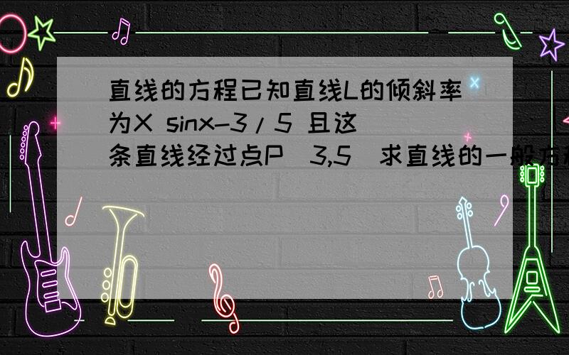 直线的方程已知直线L的倾斜率为X sinx-3/5 且这条直线经过点P（3,5）求直线的一般方程式