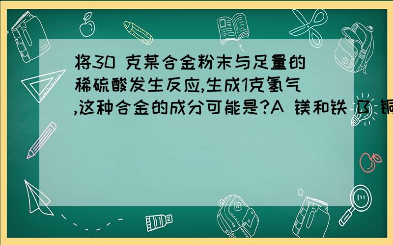 将30 克某合金粉末与足量的稀硫酸发生反应,生成1克氢气,这种合金的成分可能是?A 镁和铁 B 铜和锌 C 铝和镁 D锌和铝