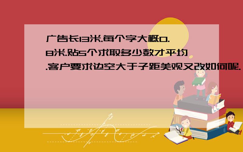 广告长13米.每个字大概0.8米.贴5个求取多少数才平均.客户要求边空大于子距美观又改如何呢.