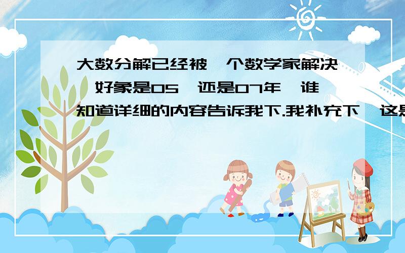 大数分解已经被一个数学家解决,好象是05,还是07年,谁知道详细的内容告诉我下.我补充下,这是个快速分解大数的算法,我一时查不到,要知道分解一个400位的大数的时间是10的10次幂年,这个算法