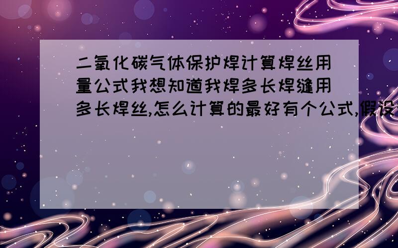 二氧化碳气体保护焊计算焊丝用量公式我想知道我焊多长焊缝用多长焊丝,怎么计算的最好有个公式,假设我焊1米的角焊缝,我用1.0焊丝,焊角高的为5mm,用多长焊丝?