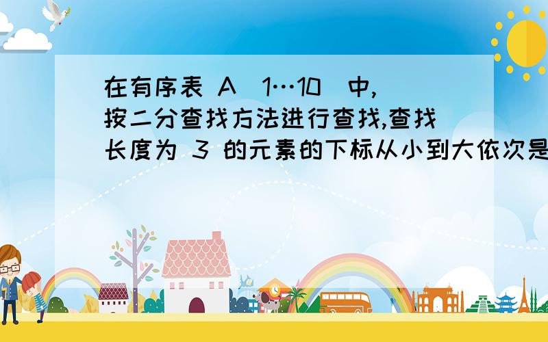 在有序表 A[1…10]中,按二分查找方法进行查找,查找长度为 3 的元素的下标从小到大依次是 ________