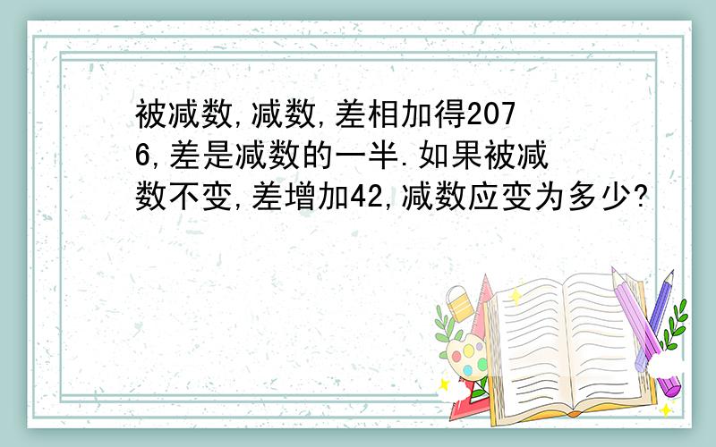 被减数,减数,差相加得2076,差是减数的一半.如果被减数不变,差增加42,减数应变为多少?