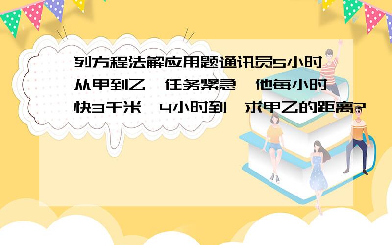 列方程法解应用题通讯员5小时从甲到乙,任务紧急,他每小时快3千米,4小时到,求甲乙的距离?