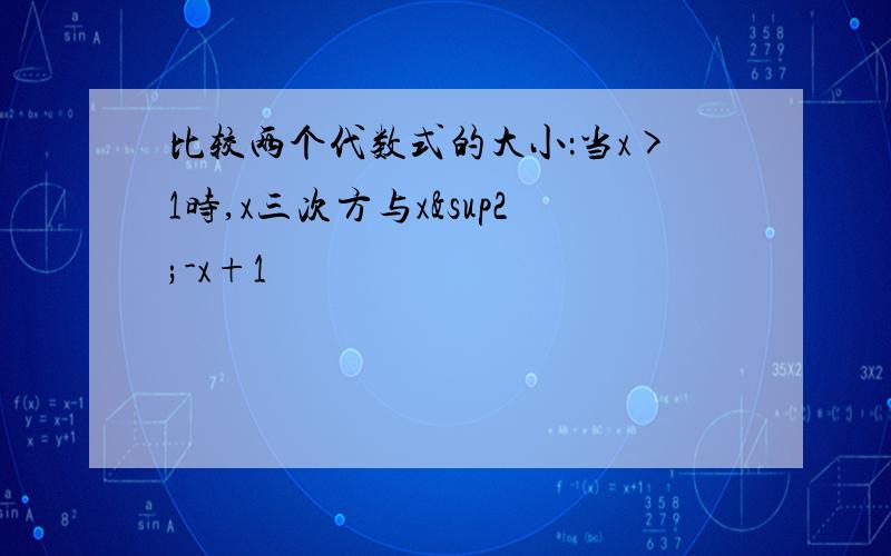 比较两个代数式的大小：当x>1时,x三次方与x²-x+1