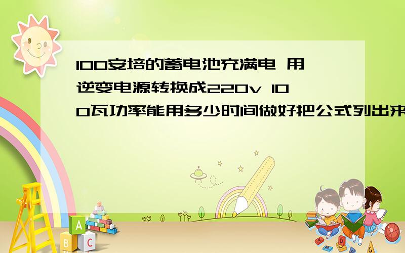 100安培的蓄电池充满电 用逆变电源转换成220v 100瓦功率能用多少时间做好把公式列出来 要有根据啊