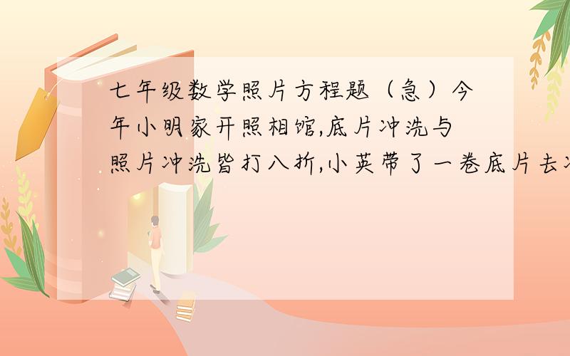 七年级数学照片方程题（急）今年小明家开照相馆,底片冲洗与照片冲洗皆打八折,小英带了一卷底片去冲洗相纸为布纹的照片若干张,打折后共付了16.8元,问小英洗了多少照片?底片冲洗费为3元