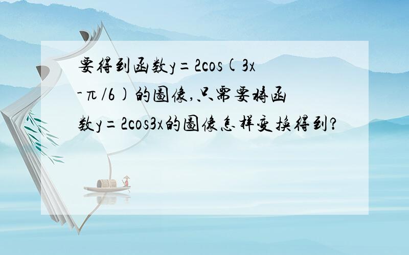 要得到函数y=2cos(3x-π/6)的图像,只需要将函数y=2cos3x的图像怎样变换得到?