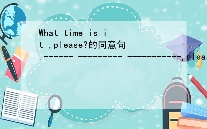 What time is it ,please?的同意句.------ --------- -----------,please?