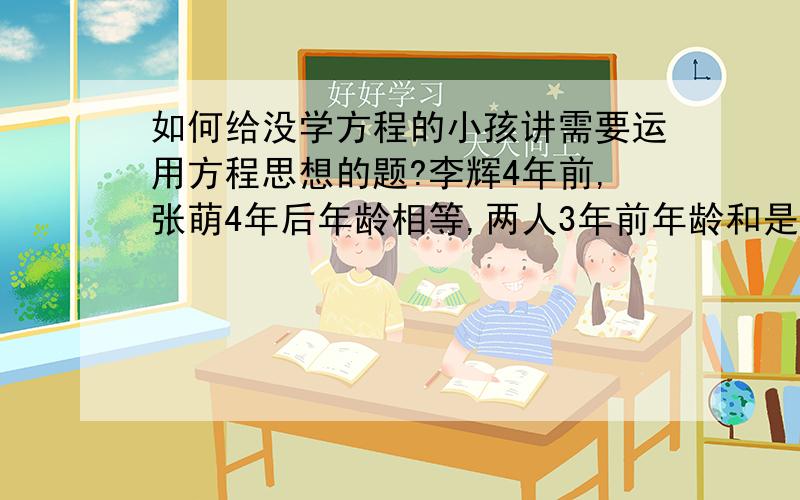 如何给没学方程的小孩讲需要运用方程思想的题?李辉4年前,张萌4年后年龄相等,两人3年前年龄和是年龄差的2倍,求两人现在年龄,试着用方程讲她听不懂,希望用更直观的方式解答,