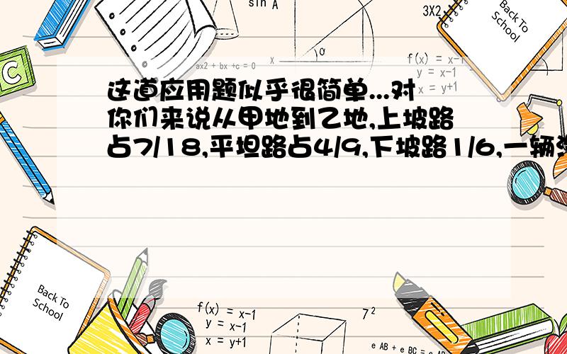 这道应用题似乎很简单...对你们来说从甲地到乙地,上坡路占7/18,平坦路占4/9,下坡路1/6,一辆汽车往返一趟,下坡路共走了20千米.甲乙两地相距多少千米?