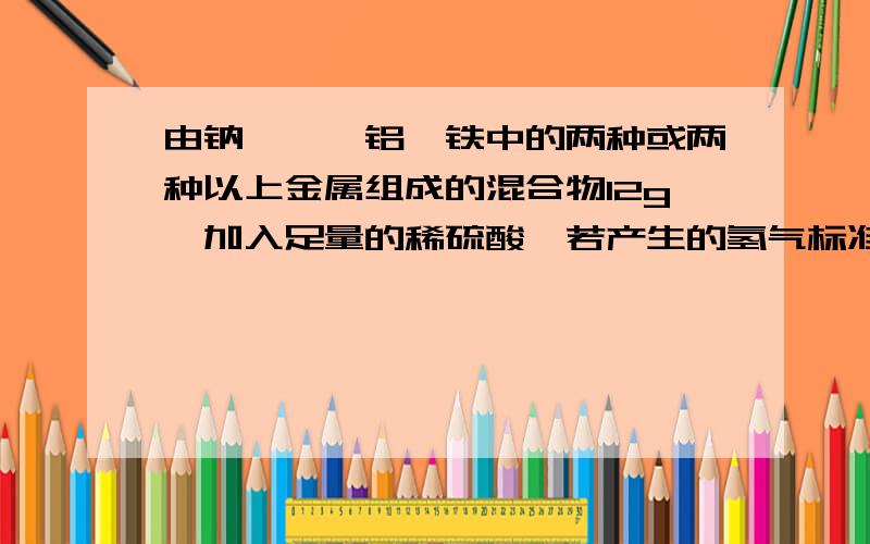 由钠、镁、铝、铁中的两种或两种以上金属组成的混合物12g,加入足量的稀硫酸,若产生的氢气标准状况下体积