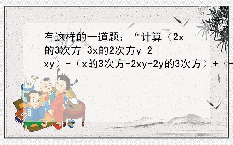 有这样的一道题：“计算（2x的3次方-3x的2次方y-2xy）-（x的3次方-2xy-2y的3次方）+（-x的3次方+3x的2次方-y的3次方）的值,其中x=2分之1,y=1.甲把“x=2分之1,y=1”给抄成“x=-2分之1,y=1”,但他计算的