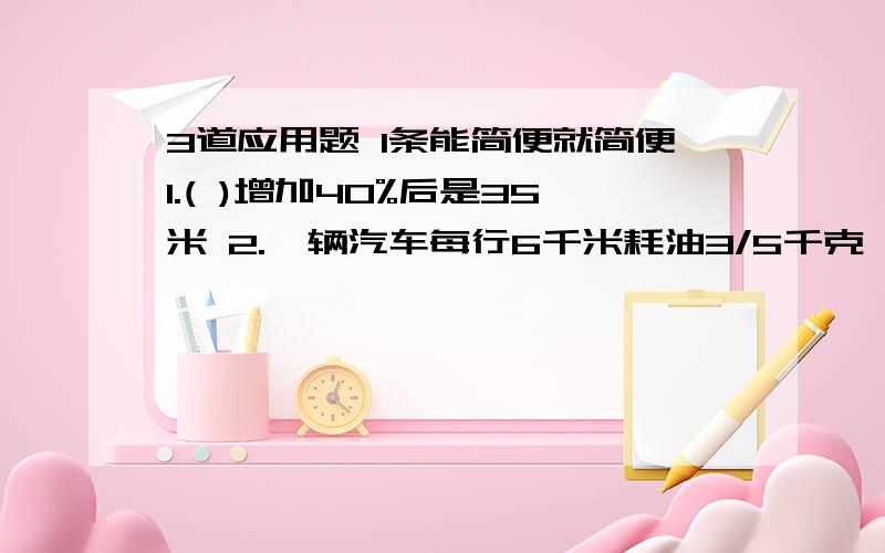 3道应用题 1条能简便就简便1.( )增加40%后是35米 2.一辆汽车每行6千米耗油3/5千克,平均每千克汽油可以行（　）千米,行4/5千米耗（　）油.3.汪老师买8支笔用48元,比值表示的意义是（ ）4.4/5÷（