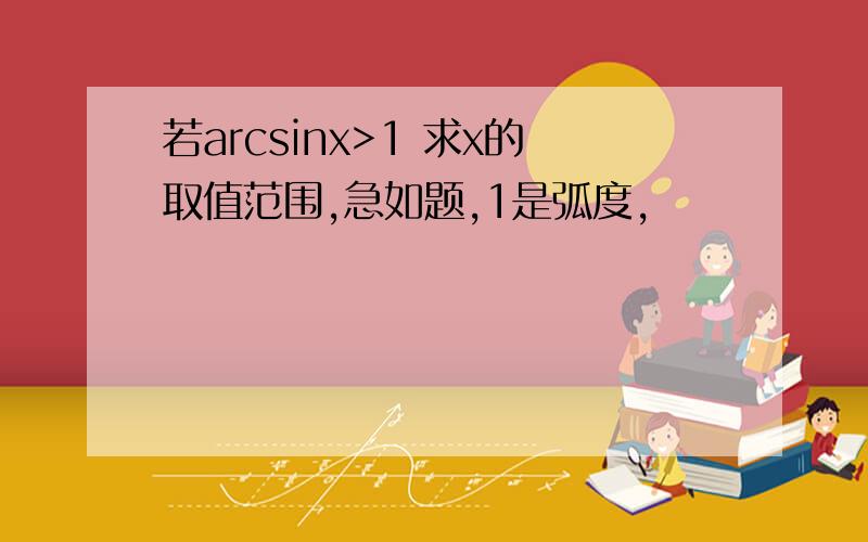 若arcsinx>1 求x的取值范围,急如题,1是弧度,