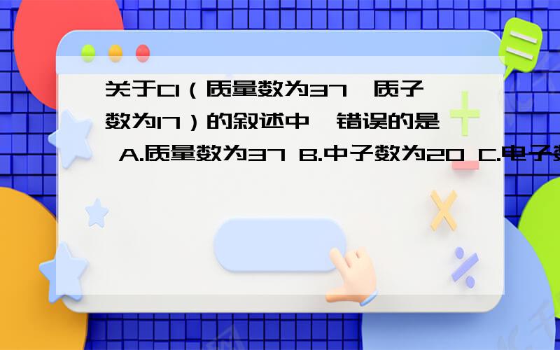 关于Cl（质量数为37,质子数为17）的叙述中,错误的是 A.质量数为37 B.中子数为20 C.电子数为17D.相对原子质量为35.5D错在哪里了