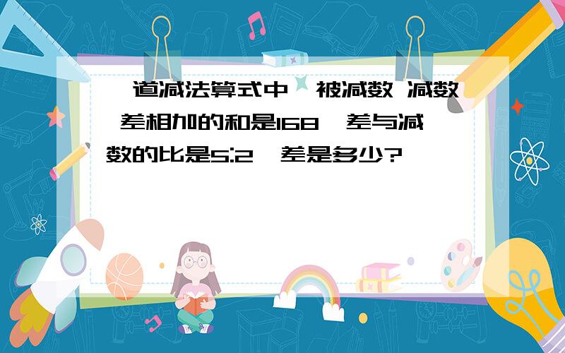 一道减法算式中,被减数 减数 差相加的和是168,差与减数的比是5:2,差是多少?