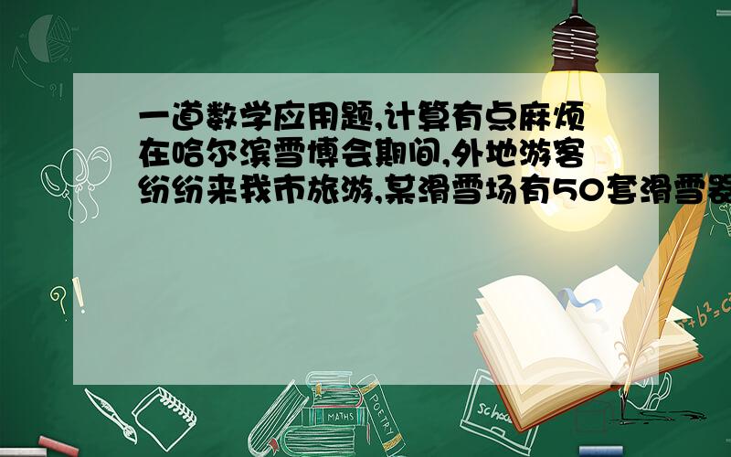 一道数学应用题,计算有点麻烦在哈尔滨雪博会期间,外地游客纷纷来我市旅游,某滑雪场有50套滑雪器材出租供游客使用,当每套滑雪器材日租金为150元时,所有的滑雪器材能够全部出租,而且出