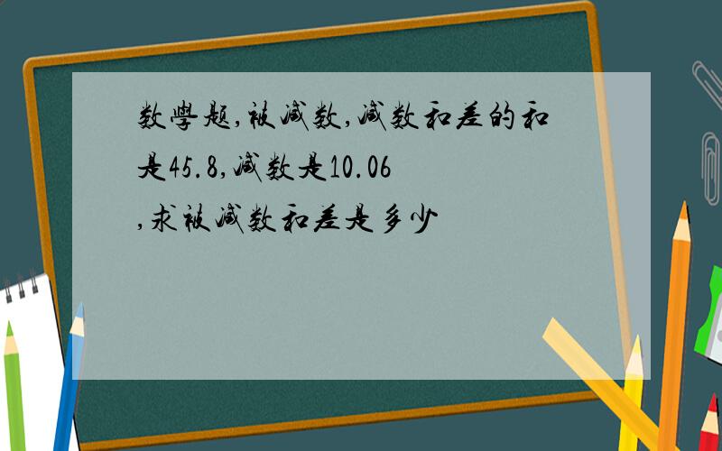 数学题,被减数,减数和差的和是45.8,减数是10.06,求被减数和差是多少