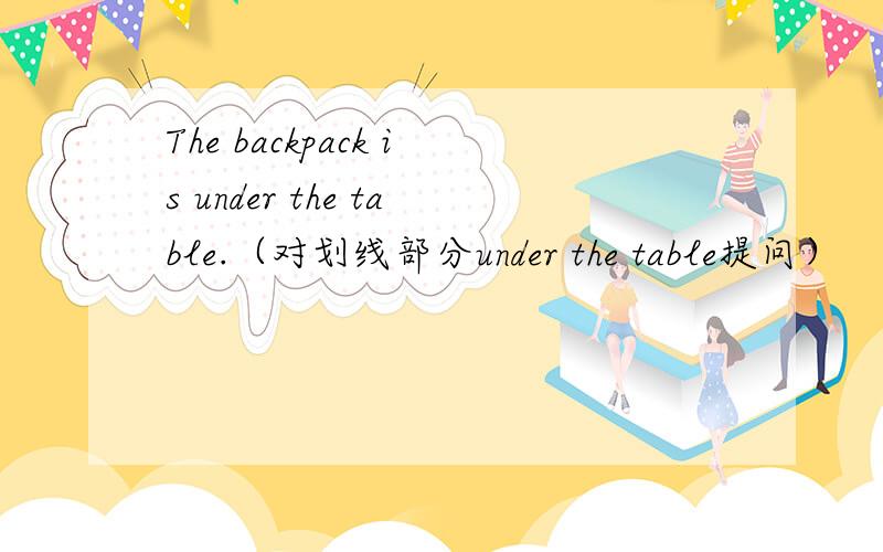 The backpack is under the table.（对划线部分under the table提问）