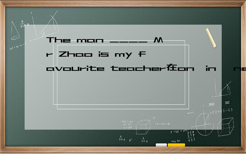 The man ____ Mr Zhao is my favourite teacher在on,in ,near,over ,under ,behind ,in front of里选择