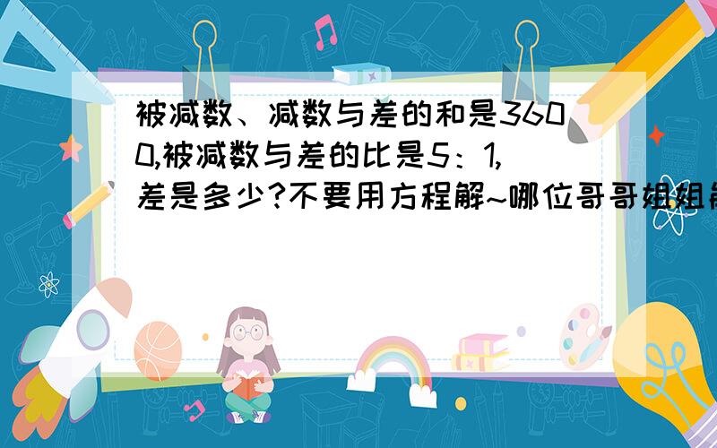 被减数、减数与差的和是3600,被减数与差的比是5：1,差是多少?不要用方程解~哪位哥哥姐姐能来帮小弟啊~