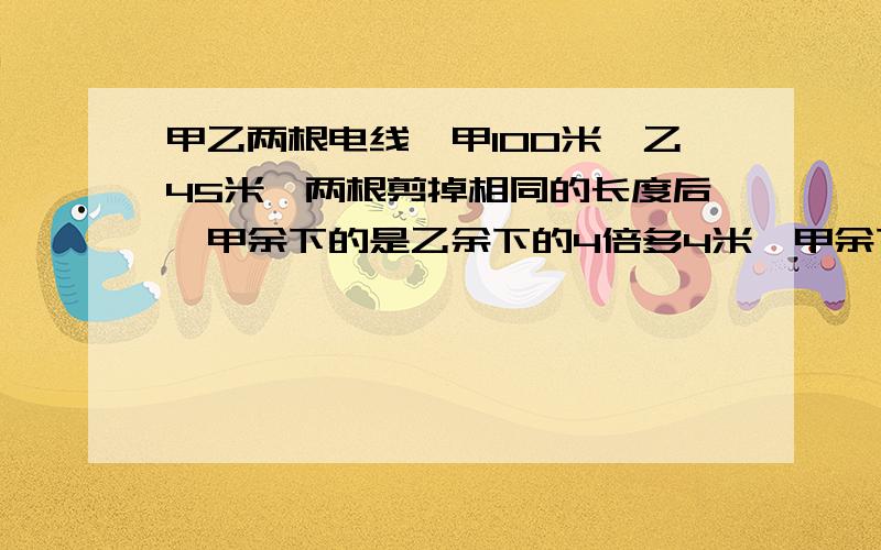 甲乙两根电线,甲100米,乙45米,两根剪掉相同的长度后,甲余下的是乙余下的4倍多4米,甲余下多少米?（越快越好,