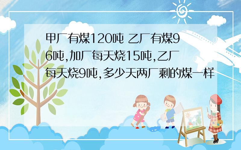 甲厂有煤120吨 乙厂有煤96吨,加厂每天烧15吨,乙厂每天烧9吨,多少天两厂剩的煤一样