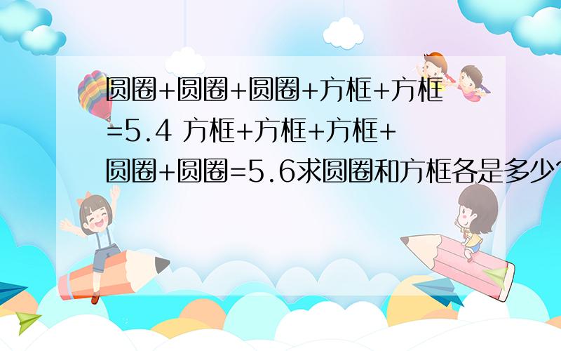 圆圈+圆圈+圆圈+方框+方框=5.4 方框+方框+方框+圆圈+圆圈=5.6求圆圈和方框各是多少?