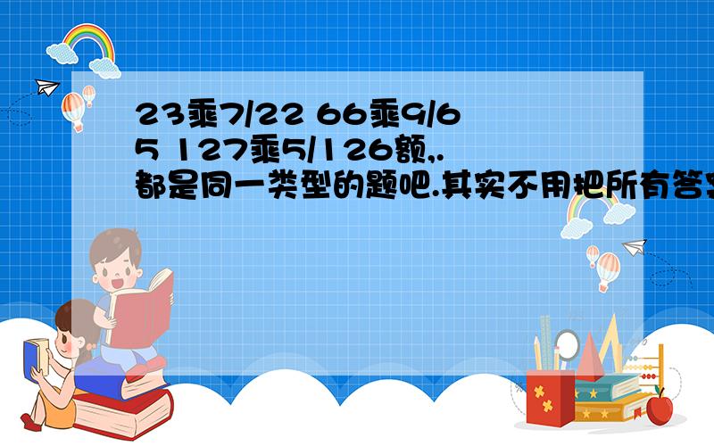 23乘7/22 66乘9/65 127乘5/126额,.都是同一类型的题吧.其实不用把所有答案告诉我,只要帮忙告诉我题目的方法和举一个例子就行料……亲.帮帮忙吧…………