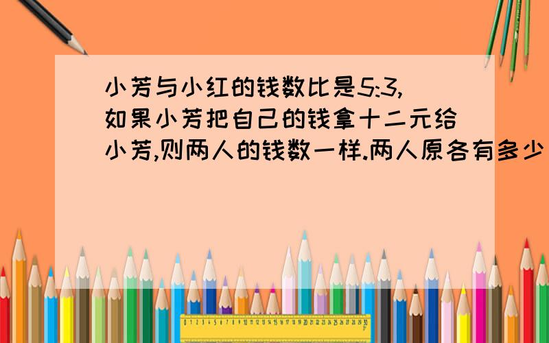 小芳与小红的钱数比是5:3,如果小芳把自己的钱拿十二元给小芳,则两人的钱数一样.两人原各有多少元急