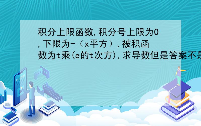 积分上限函数,积分号上限为0,下限为-（x平方）,被积函数为t乘(e的t次方),求导数但是答案不是这个喔我计的是负的2（x的3次方）/e的x的2次方但正确答案没那个负号请你帮我看一下吧