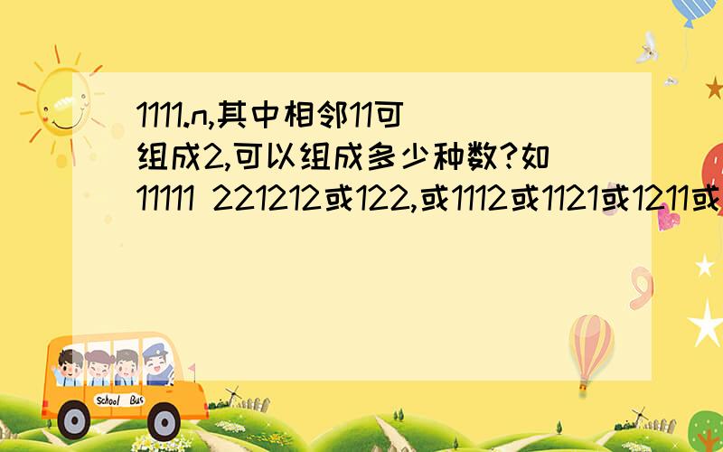 1111.n,其中相邻11可组成2,可以组成多少种数?如11111 221212或122,或1112或1121或1211或2111 有8个如11111有：221,212,122,1112,1121,1211,2111 有7种.1111....n个1组成的数，将其中任意相邻11组成2,可以组成多少种