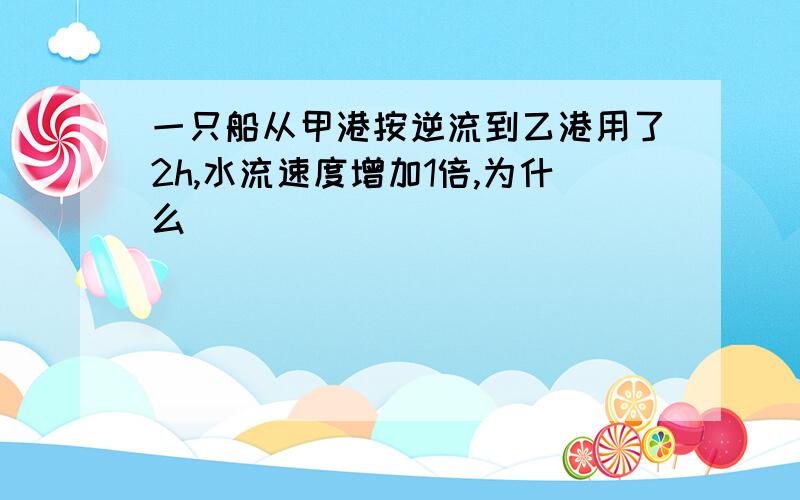 一只船从甲港按逆流到乙港用了2h,水流速度增加1倍,为什么